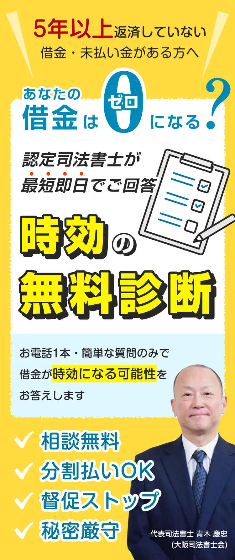 5年以上返済していない借金・未払い金がある方へ、あなたの借金はゼロになる？認定司法書士が最短即日でご回答！時効の無料診斷！お電話1本・簡単な質問のみで借金が時効になる可能性をお答えします。相談無料｜分割払いOK｜督促ストップ｜秘密厳守　代表司法書士 青木 慶忠(大阪司法書士会)簡裁訴訟代理認定 第112061号